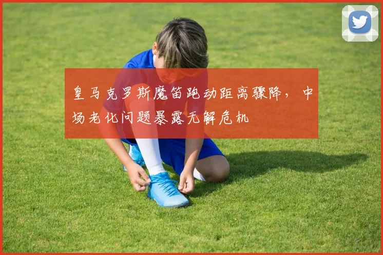皇马克罗斯魔笛跑动距离骤降，中场老化问题暴露无解危机