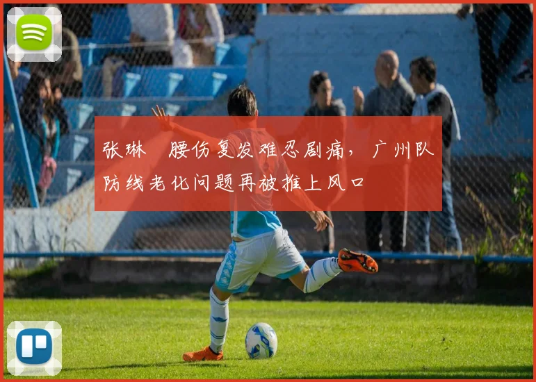 张琳芃腰伤复发难忍剧痛,广州队防线老化问题再被推上风口