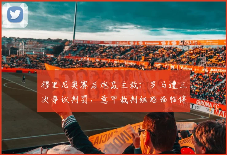 穆里尼奥赛后炮轰主裁：罗马遭三次争议判罚，意甲裁判组恐面临停赛处罚