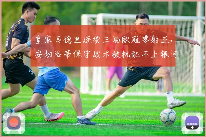 皇家马德里连续三场欧冠零射正，安切洛蒂保守战术被批配不上银河战舰