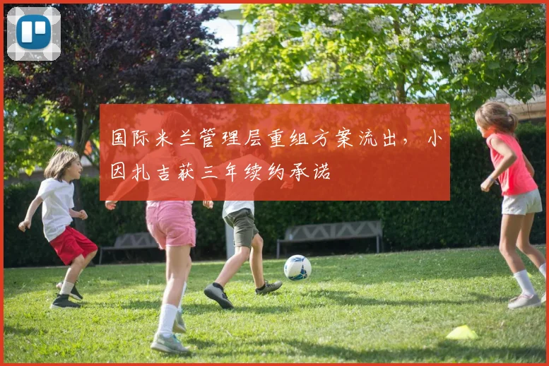 国际米兰管理层重组方案流出，小因扎吉获三年续约承诺