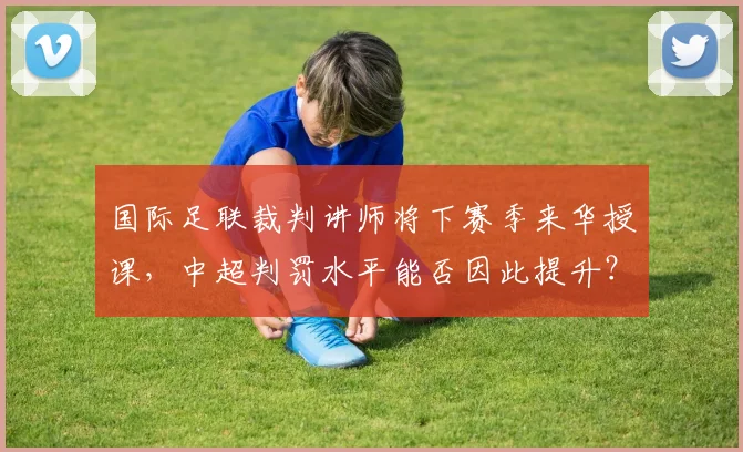 国际足联裁判讲师将下赛季来华授课，中超判罚水平能否因此提升？