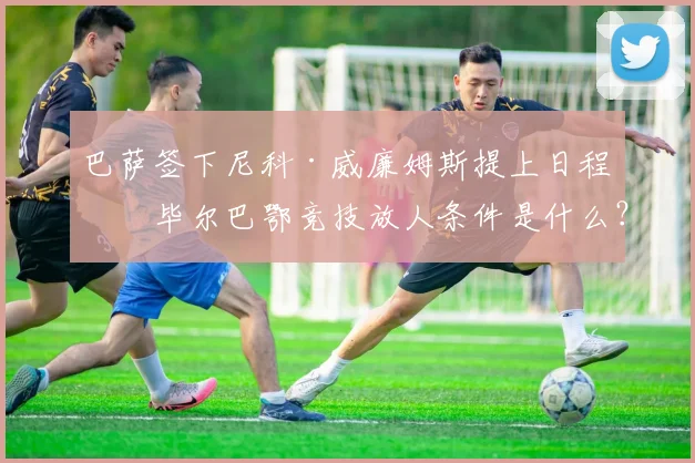巴萨签下尼科·威廉姆斯提上日程，毕尔巴鄂竞技放人条件是什么？